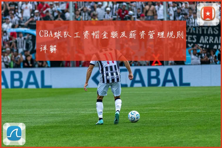 CBA球队工资帽金额及薪资管理规则详解