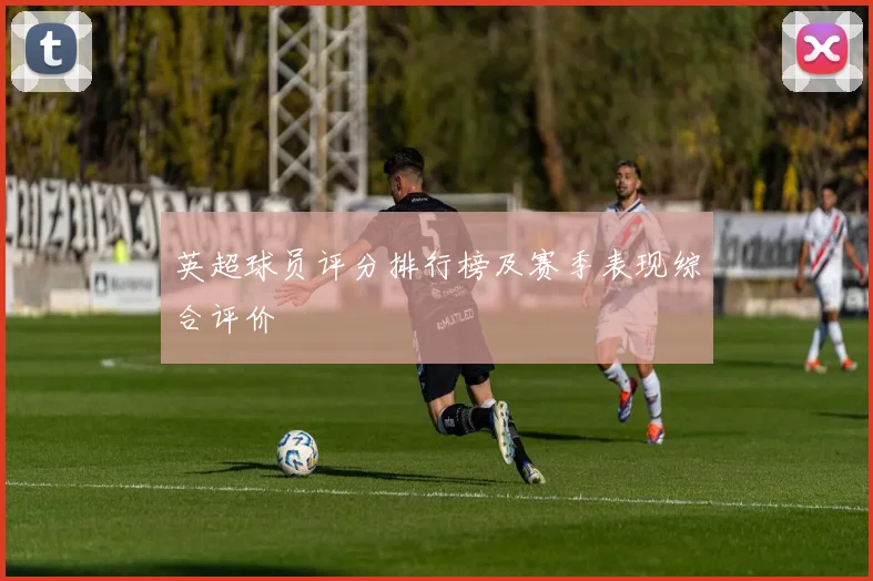 英超球员评分排行榜及赛季表现综合评价